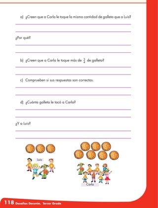 118 Desafíos Docente. Tercer Grado
a)	 ¿Creen que a Carla le toque la misma cantidad de galleta que a Luis?
b)	 ¿Creen que a Carla le toque más de 3
4
de galleta?
¿Por qué?
c)	 Comprueben si sus respuestas son correctas.
d)	 ¿Cuánta galleta le tocó a Carla?
¿Y a Luis?
Luis
Carla
 