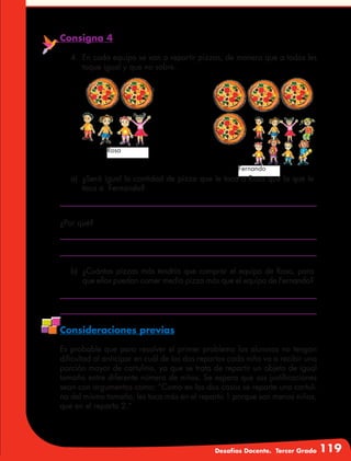 Desafíos Docente. Tercer Grado 119
Consigna 4
4.	 En cada equipo se van a repartir pizzas, de manera que a todos les
toque igual y que no sobre.
Fernando
Rosa
a)	 ¿Será igual la cantidad de pizza que le toca a Rosa que la que le
toca a Fernando?
b)	 ¿Cuántas pizzas más tendría que comprar el equipo de Rosa, para
que ellos puedan comer media pizza más que el equipo de Fernando?
¿Por qué?
Consideraciones previas
Es probable que para resolver el primer problema los alumnos no tengan
dificultad al anticipar en cuál de los dos repartos cada niño va a recibir una
porción mayor de cartulina, ya que se trata de repartir un objeto de igual
tamaño entre diferente número de niños. Se espera que sus justificaciones
sean con argumentos como: “Como en los dos casos se reparte una cartuli-
na del mismo tamaño, les toca más en el reparto 1 porque son menos niños,
que en el reparto 2.”
 
