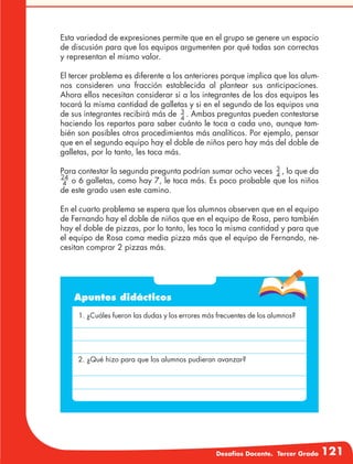 Desafíos Docente. Tercer Grado 121
Esta variedad de expresiones permite que en el grupo se genere un espacio
de discusión para que los equipos argumenten por qué todas son correctas
y representan el mismo valor.
El tercer problema es diferente a los anteriores porque implica que los alum-
nos consideren una fracción establecida al plantear sus anticipaciones.
Ahora ellos necesitan considerar si a los integrantes de los dos equipos les
tocará la misma cantidad de galletas y si en el segundo de los equipos una
de sus integrantes recibirá más de 3
4
. Ambas preguntas pueden contestarse
haciendo los repartos para saber cuánto le toca a cada uno, aunque tam-
bién son posibles otros procedimientos más analíticos. Por ejemplo, pensar
que en el segundo equipo hay el doble de niños pero hay más del doble de
galletas, por lo tanto, les toca más.
Para contestar la segunda pregunta podrían sumar ocho veces 3
4
, lo que da
24
4 o 6 galletas, como hay 7, le toca más. Es poco probable que los niños
de este grado usen este camino.
En el cuarto problema se espera que los alumnos observen que en el equipo
de Fernando hay el doble de niños que en el equipo de Rosa, pero también
hay el doble de pizzas, por lo tanto, les toca la misma cantidad y para que
el equipo de Rosa coma media pizza más que el equipo de Fernando, ne-
cesitan comprar 2 pizzas más.
Apuntes didácticos
1. ¿Cuáles fueron las dudas y los errores más frecuentes de los alumnos?
2. ¿Qué hizo para que los alumnos pudieran avanzar?
 