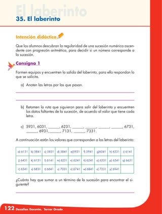 122 Desafíos Docente. Tercer Grado
El laberinto35. El laberinto
Intención didáctica
Que los alumnos descubran la regularidad de una sucesión numérica ascen-
dente con progresión aritmética, para decidir si un número corresponde a
la sucesión.
Consigna 1
Formen equipos y encuentren la salida del laberinto, para ello respondan lo
que se solicita.
a)	 Anoten las letras por las que pasan.
b)	 Retomen la ruta que siguieron para salir del laberinto y encuentren
los datos faltantes de la sucesión, de acuerdo al valor que tiene cada
letra.
c)	 5931, 6031, ______, 6231, ______, ______, ______, ______, 6731,
______, 6931,______, 7131, ______, 7331.
A continuación están los valores que corresponden a las letras del laberinto:
a) 6131 b) 5841 c) 5831 d) 5841 e)5931 f) 5941 g)6041 h) 6331 i) 6141
j) 6431 k) 6131 l) 6141 m) 6231 n) 6241 ñ) 6241 o) 6531 p) 6341 q) 6631
r) 6541 s) 6831 t) 6641 u) 7031 v) 6741 w) 6841 x) 7231 y) 6941
¿Cuánto hay que sumar a un término de la sucesión para encontrar el si-
guiente?
 