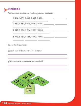124 Desafíos Docente. Tercer Grado
Consigna 2
Escriban cinco términos más en las siguientes sucesiones:
	 1 464, 1472, 1 480, 1 488, 1 496, ___________, _____________,
___________, ____________, _____________
9 459, 9 467, 9 475, 9 483, 9 491, ___________, _____________,
___________, _____________, _____________
	 2 998, 3 006, 3 014, 3 022, 3 030, ___________, _____________,
____________, _____________, ____________,
	 6 973, 6 981, 6 989, 6 997, 7 005, ___________, _____________,
____________, _____________, _____________
Respondan lo siguiente:
¿En qué cantidad aumentaron los números?
¿Fue constante el aumento de esa cantidad?
 
