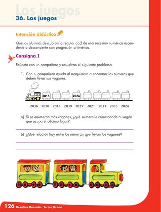 126 Desafíos Docente. Tercer Grado
Los juegos36. Los juegos
Intención didáctica
Que los alumnos descubran la regularidad de una sucesión numérica ascen-
dente o descendente con progresión aritmética.
Consigna 1
Reúnete con un compañero y resuelvan el siguiente problema.
1.	 Con tu compañero ayuda al maquinista a encontrar los números que
deben llevar sus vagones.
a)	 Si se enumeran más vagones, ¿qué número le corresponde al vagón
que ocupa el décimo lugar?
b)	 ¿Qué relación hay entre los números que llevan los vagones?
 