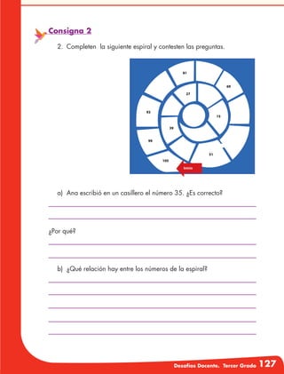 Desafíos Docente. Tercer Grado 127
Consigna 2
2.	 Completen la siguiente espiral y contesten las preguntas.
a)	 Ana escribió en un casillero el número 35. ¿Es correcto?
b)	 ¿Qué relación hay entre los números de la espiral?
¿Por qué?
 