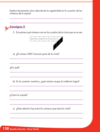 128 Desafíos Docente. Tercer Grado
Explica brevemente cómo descubriste la regularidad en la sucesión de los
números de la espiral.
Consigna 3
3.	 Encuentren qué números van en los cuadros de la cinta que no se ven.
2221 2211 2201 2191 2181 2171
a)	 ¿El número 2081 formará parte de la cinta?
b)	 En la sucesión numérica, ¿qué número ocupa el undécimo lugar?
¿Por qué?
¿Cómo lo supiste?
c)	 ¿Qué relación hay entre los números que tiene la cinta?
 