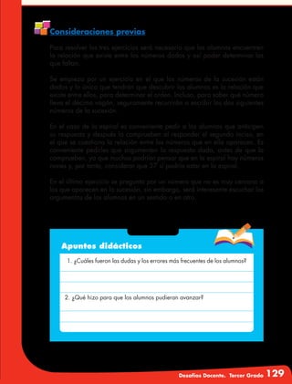 Desafíos Docente. Tercer Grado 129
Consideraciones previas
Para resolver los tres ejercicios será necesario que los alumnos encuentren
la relación que existe entre los números dados y así poder determinar los
que faltan.
Se empieza por un ejercicio en el que los números de la sucesión están
dados y lo único que tendrán que descubrir los alumnos es la relación que
existe entre ellos, para determinar el orden. Incluso, para saber qué número
lleva el décimo vagón, seguramente recurrirán a escribir los dos siguientes
números de la sucesión.
En el caso de la espiral es conveniente pedir a los alumnos que anticipen
su respuesta y después la comprueben al responder el segundo inciso, en
el que se cuestiona la relación entre los números que en ella aparecen. Es
conveniente pedirles que argumenten la respuesta dada, antes de que la
comprueben, ya que muchos podrían pensar que en la espiral hay números
nones y, por tanto, considerar que 37 sí podría estar en la espiral.
En el último ejercicio se pregunta por un número que no es muy cercano a
los que aparecen en la sucesión, sin embargo, será interesante escuchar los
argumentos de los alumnos en un sentido o en otro.
Apuntes didácticos
1. ¿Cuáles fueron las dudas y los errores más frecuentes de los alumnos?
2. ¿Qué hizo para que los alumnos pudieran avanzar?
 