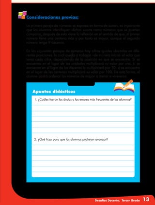 Desafíos Docente. Tercer Grado 13
Consideraciones previas:
La primera pareja de números se expresa en forma de sumas, es importante
que los alumnos identifiquen dichas sumas como números que se pueden
comparar, después de esto viene la reflexión en el sentido de que, el primer
número tiene una centena más y por tanto es mayor, aunque el segundo
número tenga 9 decenas.
En las siguientes parejas de números hay cifras iguales ubicadas en dife-
rentes posiciones, lo cual ayuda a trabajar –de manera inicial- el valor que
toma cada cifra, dependiendo de la posición en que se encuentre. Si se
encuentra en el lugar de las unidades multiplicará su valor por uno, si se
encuentra en el lugar de las decenas lo multiplicará por 10, si se encuentra
en el lugar de las centenas multiplicará su valor por 100. De esta forma, el
alumno podrá ordenar los números de mayor a menor o viceversa.
Apuntes didácticos
1. ¿Cuáles fueron las dudas y los errores más frecuentes de los alumnos?
2. ¿Qué hizo para que los alumnos pudieran avanzar?
 