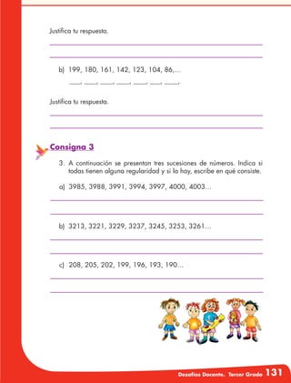 Desafíos Docente. Tercer Grado 131
Justifica tu respuesta.
Justifica tu respuesta.
b)	 199, 180, 161, 142, 123, 104, 86,…
	 	 , 	 , 	 , 	 , 	 , 	 , 	 ,
Consigna 3
3.	A continuación se presentan tres sucesiones de números. Indica si
todas tienen alguna regularidad y si la hay, escribe en qué consiste.
a)	 3985, 3988, 3991, 3994, 3997, 4000, 4003…
b)	 3213, 3221, 3229, 3237, 3245, 3253, 3261…
c)	 208, 205, 202, 199, 196, 193, 190…
 