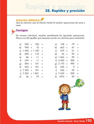Desafíos Docente. Tercer Grado 133
Rapidez y precisión38. Rapidez y precisión
Intención didáctica
Que los alumnos usen el cálculo mental al resolver operaciones de suma y
resta.
Consigna
De manera individual, resuelve mentalmente las siguientes operaciones.
Marca con (X) aquellas que necesitas escribir en columnas para resolverlas.
	 a)	 900	+	 100	 =
	b)	 990	 +	 10	 =
	 c)	 1 900	 +	 1 100	 =
	d)	 890	 +	 110	 =
	e)	 86	 +	 11	 =
	f)	 529	+	 11	 =
	g)	 894	 +	 101	 =
	h)	 963	 +	 101	 =
	 i)	 7 305	 +	 101	 =
	 j)	 7 305	 +	1 001	 =
	k)	 36	 +	 79	 =
	a)	 108	 +	 79	 =
	b)	 463	 +	 41	 =
	c)	 579	 +	 21	 =
	d)	 35	 +	 99	 =
	 e)	 1 462	 +	 99	 =
	 f)	 4 300	 +	 900	 =
	 g)	 2 170	 +	 990	 =
	h)	 258	 +	 9	 =
	i)	 262	–	 90	 =
	 j)	 7 639	 –	 900	 =
	k)	 1970	 –	 99	 =
 