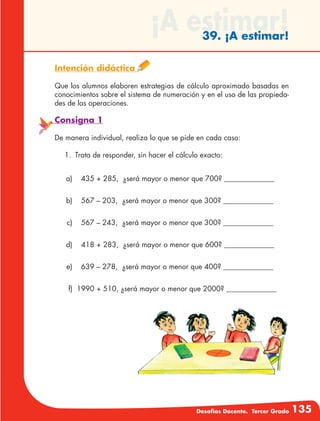 Desafíos Docente. Tercer Grado 135
¡A estimar!39. ¡A estimar!
Intención didáctica
Que los alumnos elaboren estrategias de cálculo aproximado basadas en
conocimientos sobre el sistema de numeración y en el uso de las propieda-
des de las operaciones.
Consigna 1
De manera individual, realiza lo que se pide en cada caso:
1.	 Trata de responder, sin hacer el cálculo exacto:
	 a)	 435 + 285, ¿será mayor o menor que 700? ______________
	 b)	 567 – 203, ¿será mayor o menor que 300? ______________
	 c)	 567 – 243, ¿será mayor o menor que 300? ______________
	 d)	 418 + 283, ¿será mayor o menor que 600? ______________
	 e)	 639 – 278, ¿será mayor o menor que 400? ______________
	 f)	 1990 + 510, ¿será mayor o menor que 2000? ______________
 