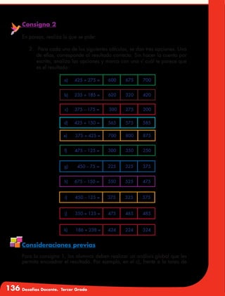 136 Desafíos Docente. Tercer Grado
Consigna 2
En pareja, realiza lo que se pide:
2.	 Para cada uno de los siguientes cálculos, se dan tres opciones. Una
de ellas, corresponde al resultado correcto. Sin hacer la cuenta por
escrito, analiza las opciones y marca con una √ cuál te parece que
es el resultado:
Consideraciones previas
Para la consigna 1, los alumnos deben realizar un análisis global que les
permita encuadrar el resultado. Por ejemplo, en el c), frente a la tarea de
a) 425 + 275 = 600 675 700
b) 235 + 185 = 620 320 420
c) 375 – 175 = 300 275 200
d) 425 + 150 = 565 575 585
e) 375 + 425 = 700 800 875
f) 475 – 125 = 300 350 250
g) 450 – 75 = 225 325 375
h) 675 – 150 = 550 525 475
i) 450 – 125 = 375 325 375
j) 350 + 125 = 475 465 485
k) 186 + 238 = 424 224 324
 