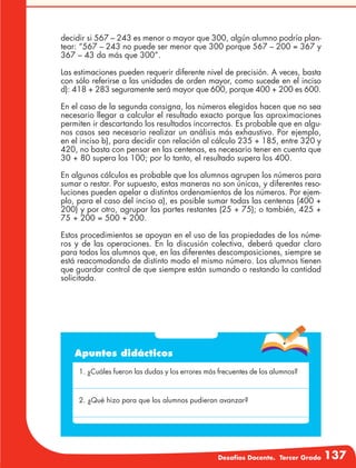Desafíos Docente. Tercer Grado 137
Apuntes didácticos
1. ¿Cuáles fueron las dudas y los errores más frecuentes de los alumnos?
2. ¿Qué hizo para que los alumnos pudieran avanzar?
decidir si 567 – 243 es menor o mayor que 300, algún alumno podría plan-
tear: “567 – 243 no puede ser menor que 300 porque 567 – 200 = 367 y
367 – 43 da más que 300”.
Las estimaciones pueden requerir diferente nivel de precisión. A veces, basta
con sólo referirse a las unidades de orden mayor, como sucede en el inciso
d): 418 + 283 seguramente será mayor que 600, porque 400 + 200 es 600.
En el caso de la segunda consigna, los números elegidos hacen que no sea
necesario llegar a calcular el resultado exacto porque las aproximaciones
permiten ir descartando los resultados incorrectos. Es probable que en algu-
nos casos sea necesario realizar un análisis más exhaustivo. Por ejemplo,
en el inciso b), para decidir con relación al cálculo 235 + 185, entre 320 y
420, no basta con pensar en las centenas, es necesario tener en cuenta que
30 + 80 supera los 100; por lo tanto, el resultado supera los 400.
En algunos cálculos es probable que los alumnos agrupen los números para
sumar o restar. Por supuesto, estas maneras no son únicas, y diferentes reso-
luciones pueden apelar a distintos ordenamientos de los números. Por ejem-
plo, para el caso del inciso a), es posible sumar todas las centenas (400 +
200) y por otro, agrupar las partes restantes (25 + 75); o también, 425 +
75 + 200 = 500 + 200.
Estos procedimientos se apoyan en el uso de las propiedades de los núme-
ros y de las operaciones. En la discusión colectiva, deberá quedar claro
para todos los alumnos que, en las diferentes descomposiciones, siempre se
está reacomodando de distinto modo el mismo número. Los alumnos tienen
que guardar control de que siempre están sumando o restando la cantidad
solicitada.
 
