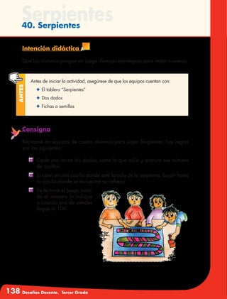 138 Desafíos Docente. Tercer Grado
Serpientes40. Serpientes
Intención didáctica
Que los alumnos pongan en juego diversas estrategias para restar números.
Antes de iniciar la actividad, asegúrese de que los equipos cuentan con:
✦	El tablero “Serpientes”
✦	Dos dados
✦	Fichas o semillas
Antes
Consigna
Reúnanse en equipos de cuatro alumnos para jugar Serpientes. Las reglas
son las siguientes:
	 Cada uno lanza los dados, suma lo que salió y avanza ese número
de casillas.
	 Si caen en una casilla donde esté la cola de la serpiente, bajan hasta
la casilla donde se encuentre su cabeza.
	 Se termina el juego cuan-
do el maestro lo indique
o cuando uno de ustedes
llegue al 100.
 