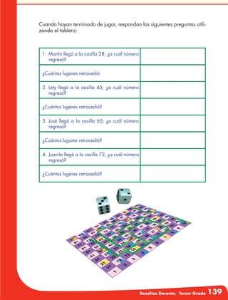 Desafíos Docente. Tercer Grado 139
Cuando hayan terminado de jugar, respondan las siguientes preguntas utili-
zando el tablero:	
1.	Martín llegó a la casilla 28; ¿a cuál número
regresó?
¿Cuántos lugares retrocedió
2.	Lety llegó a la casilla 45; ¿a cuál número
regresó?
¿Cuántos lugares retrocedió?
3.	José llegó a la casilla 65; ¿a cuál número
regresó?
¿Cuántos lugares retrocedió?
4.	Juanita llegó a la casilla 72; ¿a cuál número
regresó?
¿Cuántos lugares retrocedió?
 