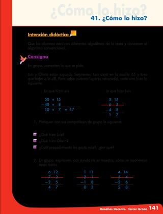 Desafíos Docente. Tercer Grado 141
¿Cómo lo hizo?41. ¿Cómo lo hizo?
Intención didáctica
Que los alumnos analicen diferentes algoritmos de la resta y conozcan el
algoritmo convencional.
Consigna
En grupo, comenten lo que se pide.
Luis y Olivia están jugando Serpientes. Luis cayó en la casilla 65 y tuvo
que bajar a la 48. Para saber cuántos lugares retrocedió, cada uno hizo lo
siguiente:
Lo que hizo Luis Lo que hizo Luis
	 50	 +	15
	—40	 +	 8
	 10	+	 7	 =	17
	 5	15
	 6	5
	—4	 8	
	 1	7	
	 6	12
	 7	2
	—2	 5	
	 4	7	
	 1	11
	 2	1
	—1	 8	
	 0	3	
	 4	14
	 5	4
	—2	 6	
	 2	8	
1.	 Platiquen con sus compañeros de grupo lo siguiente:
	 ¿Qué hizo Luis?
	 ¿Qué hizo Olivia?
	 ¿Cuál procedimiento les gusta más?, ¿por qué?
2.	 En grupo, expliquen, con ayuda de su maestro, cómo se resolvieron
estas restas.
 