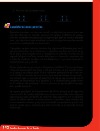 142 Desafíos Docente. Tercer Grado
	 4	8
	—1	 5
	 7	3
	—5	 9	
	 6	1
	—3	 4
3.	 Resuelve las siguientes restas:
Consideraciones previas
Aprender a resolver sustracciones usando un algoritmo no es una tarea sen-
cilla. Los alumnos han resuelto, desde primer grado, problemas de sustrac-
ción con procedimientos propios y se espera que esto los haya preparado
para, por aproximaciones sucesivas, construir un algoritmo que les permita
encontrar el resultado de una sustracción.
El propósito de esta sesión es analizar dos algoritmos diferentes para resol-
ver una sustracción. Es probable que el algoritmo que hizo Luis haya surgi-
do en algún otro momento como un procedimiento informal, mientras que el
segundo, el que hizo Olivia, es más difícil que los alumnos lo construyan por
sí solos. En una lluvia de ideas, invite a los alumnos a que traten de explicar
lo que hicieron Luis y Olivia.
Tal vez algún alumno ya conozca el algoritmo de Olivia. Es importante que
reflexione acerca de lo que hace y por qué lo hace, ya que cuando dicen:
no alcanza y se pide prestado, lo que realmente está implícito es la descom-
posición de los números de una manera que permite resolver la operación.
Los alumnos que no conocen el algoritmo tal vez se den cuenta de que el
minuendo se descompuso en 5 decenas y 15 unidades para poder restar
las 8 unidades del sustraendo. Si a los alumnos les resulta difícil expresar
esto, puede apoyarlos.
Se sugiere privilegiar el procedimiento de Olivia porque es el algoritmo
convencional. Se pueden dejar de tarea otros problemas de resta y algunas
operaciones como una forma de reafirmar este algoritmo. En la siguiente
sesión se deben revisar sus explicaciones y resultados para analizar los
errores que aún cometan, y seguir proponiendo más problemas y ejercicios
durante varias clases; recuerde que este contenido no se aprende en una
sola sesión.
 