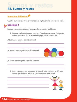 144 Desafíos Docente. Tercer Grado
Sumas y restas42. Sumas y restas
Intención didáctica
Que los alumnos resuelvan problemas que impliquen una suma o una resta.
Consigna 1
Reúnete con un compañero y resuelvan los siguientes problemas:
1.	 Enrique y Alberto jugaron canicas. Cuando empezaron, Enrique te-
nía 96 y Alberto 38. Al terminar el juego, Alberto tenía 53.
¿Quién ganó y quién perdió canicas?
¿Cuántas canicas ganó o perdió Enrique?
¿Cuántas canicas ganó o perdió Alberto?
2.	 Luisa y Antonio son hermanos; él tiene 8 años. Si Luisa es 15 años
mayor que Antonio, entonces, ¿cuántos años tiene Luisa?
 