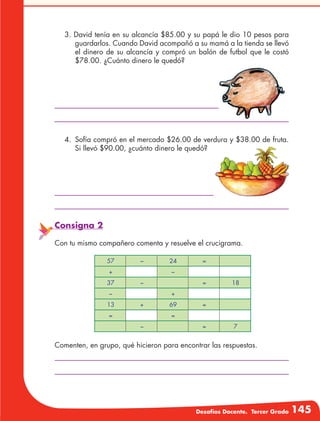 Desafíos Docente. Tercer Grado 145
3. David tenía en su alcancía $85.00 y su papá le dio 10 pesos para
guardarlos. Cuando David acompañó a su mamá a la tienda se llevó
el dinero de su alcancía y compró un balón de futbol que le costó
$78.00. ¿Cuánto dinero le quedó?
4.	 Sofía compró en el mercado $26.00 de verdura y $38.00 de fruta.
Si llevó $90.00, ¿cuánto dinero le quedó?
Consigna 2
Con tu mismo compañero comenta y resuelve el crucigrama.
57 − 24 =
+ −
37 − = 18
− +
13 + 69 =
= =
− = 7
Comenten, en grupo, qué hicieron para encontrar las respuestas.
 
