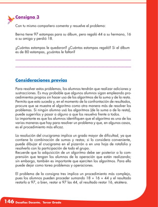 146 Desafíos Docente. Tercer Grado
Consigna 3
Con tu mismo compañero comenta y resuelve el problema:
Berna tiene 97 estampas para su álbum, pero regaló 44 a su hermano, 16
a su amiga y perdió 18.
¿Cuántas estampas le quedaron? ¿Cuántas estampas regaló? Si el álbum
es de 80 estampas, ¿cuántas le faltan?
Consideraciones previas
Para resolver estos problemas, los alumnos tendrán que realizar adiciones y
sustracciones. Es muy probable que algunos alumnos sigan empleando pro-
cedimientos propios sin hacer uso de los algoritmos de la suma y de la resta.
Permita que esto suceda y, en el momento de la confrontación de resultados,
procure que se muestre el algoritmo como otra manera más de resolver los
problemas. Si ningún alumno usó los algoritmos (de la suma o de la resta),
puede sugerirlos y pasar a alguno a que los resuelva frente a todos.
Lo importante es que los alumnos identifiquen que el algoritmo es una de las
varias maneras que hay para resolver un problema y que, en algunos casos,
es el procedimiento más eficaz.
La resolución del crucigrama implica un grado mayor de dificultad, ya que
contiene la combinación de sumas y restas; si lo considera conveniente,
puede dibujar el crucigrama en el pizarrón o en una hoja de rotafolio y
resolverlo con la participación de todo el grupo.
Recuerde que la adquisición de un algoritmo debe ser posterior a la com-
prensión que tengan los alumnos de la operación que están realizando;
sin embargo, también es importante que ejerciten los algoritmos. Para ello
puede dejar como tarea problemas y operaciones.
El problema de la consigna tres implica un procedimiento más complejo,
pues los alumnos pueden proceder sumando 18 + 16 + 44 y el resultado
restarlo a 97, o bien, restar a 97 las 44, al resultado restar 16, etcétera.
 