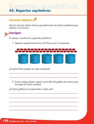 148 Desafíos Docente. Tercer Grado
Repartos equitativos43. Repartos equitativos
Intención didáctica
Que los alumnos utilicen diversos procedimientos al resolver problemas que
implican una división.
Consigna
En equipo, resuelvan los siguientes problemas:
1.	 Repartan equitativamente las 35 fichas en los 5 recipientes:
¿Cuántas fichas quedan en cada recipiente?
2. Cuatro amigas desean repartir entre ellas 36 galletas de manera que
les toque la misma cantidad.
¿Cuántas galletas le corresponden a cada una?
 