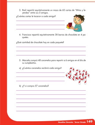Desafíos Docente. Tercer Grado 149
3.	 Raúl repartió equitativamente un mazo de 62 cartas de “Mitos y le-
yendas” entre sus 5 amigos.
¿Cuántas cartas le tocaron a cada amigo?
¿Qué cantidad de chocolate hay en cada paquete?
a)	 ¿Cuántos caramelos recibirá cada amigo?
4.	 Francisca repartió equitativamente 38 barras de chocolate en 4 pa-
quetes.
5.	 Marcela compró 48 caramelos para repartir a 6 amigos en el día de
su cumpleaños.
b)	 ¿Y si compra 57 caramelos?
 