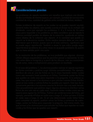 Desafíos Docente. Tercer Grado 151
Consideraciones previas
Los problemas de reparto equitativo son aquellos que implican una división
de dos cantidades de distinta especie, por ejemplo, cantidad de canicas entre
cantidad de niños, cantidad de galletas entre cantidad de bolsas, etcétera.
Existen problemas de reparto en los cuales no se pueden repartir equitati-
vamente todos los objetos, esto sucede cuando el divisor no es múltiplo del
dividendo, como por ejemplo los problemas 3, 4 y 5 inciso b). En estos
casos para responder a los problemas se debe considerar que se reparte la
máxima cantidad posible de objetos de la colección, quedando en ambos
casos objetos de la colección por repartir. A la cantidad que queda sin
repartir se le denomina residuo. Dicho residuo siempre debe ser una canti-
dad menor que el divisor, puesto que en el caso contrario, significaría que
se puede seguir repartiendo. También a veces lo que sobra puede seguir
repartiéndose (problema 4) y otras veces no se puede (problema 3), puesto
que no tiene sentido partir una carta.
En la resolución de los problemas, es muy probable que algunos alumnos
utilicen dibujos esquemáticos que les permitan pensar y representar la rela-
ción entre datos e incógnita y, a partir de los dibujos, usar sus conocimien-
tos de suma, resta y multiplicación para producir un resultado.
En el caso del problema 1, los alumnos pueden realizar el reparto equitativo
en forma concreta y podrían surgir distintos procedimientos: Por ejemplo,
distribuir de una en una las fichas en los 5 vasos haciendo tantas rondas
como sea necesario hasta quedarse sin fichas. Finalmente contar las fichas
que quedan en cada vaso para responder a la pregunta. Si lo anterior su-
cede, hay que animar a los alumnos a que calculen cuántas fichas distribu-
yeron en esa ronda y cuántas fichas les quedan por repartir. Este tipo de ra-
zonamiento permite a los alumnos asociar la división con una resta iterada.
Otro procedimiento que podrían seguir algunos alumnos es distribuir varias
fichas de una sola vez en cada vaso, haciendo tantas rondas como sea ne-
cesario para agotar las 35 fichas. Podrían ser combinaciones de fichas, por
ejemplo, poniendo 4 fichas en cada vaso y luego 3, o bien primero 5 fichas
en cada vaso y luego 2, etc. Si en una determinada ronda faltan fichas
para completar el reparto, podrían retirar las fichas y comenzar de nuevo.
Luego, contar las fichas para responder la pregunta. Del mismo modo, hay
que animar a los alumnos para que calculen las fichas que reparten en cada
ronda y las fichas que les quedan por repartir.
 