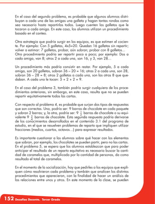 152 Desafíos Docente. Tercer Grado
En el caso del segundo problema, es probable que algunos alumnos distri-
buyan a cada una de las amigas una galleta y hagan tantas rondas como
sea necesario hasta repartirlas todas. Luego cuenten las galletas que le
tocaron a cada amiga. En este caso, los alumnos utilizan un procedimiento
basado en el conteo.
Otra estrategia que podría surgir en los equipos, es que estimen el cocien-
te. Por ejemplo: Con 5 galletas, 4x5=20. Quedan 16 galletas sin repartir;
volver a estimar: 7 galletas, probar, aún sobran; probar con 8 galletas...
Otro procedimiento podría ser repartir poco a poco; por ejemplo: Dos a
cada amiga, van 8; otros 2 a cada una, son 16, y 3, van 28…
Un procedimiento más podría consistir en restar. Por ejemplo, 5 a cada
amiga, son 20 galletas, sobran 36 – 20 = 16; otras 2 a cada una, son 28,
sobran 36 – 28 = 8; otras 2 galletas a cada una, son las otras 8 que que-
daban. A cada uno le tocan: 5 + 2 + 2 = 9.
En el caso del problema 3, también podría surgir cualquiera de los proce-
dimientos anteriores, sin embargo, en este caso, resulta que no se pueden
repartir equitativamente todas las cartas.
Con respecto al problema 4, es probable que surjan dos tipos de respuestas
que son correctas. Una, podría ser: 9 barras de chocolate en cada paquete
y sobran 2 barras; y, la otra, podría ser: 9 1
2
barras de chocolate o su equi-
valente 9 2
4
barras de chocolate. Esta segunda respuesta podría derivarse
de los conocimientos desarrollados en el contenido 3.1 del programa de
estudio, en el que se resuelven problemas de reparto que impliquen utilizar
fracciones (medios, cuartos, octavos…) para expresar resultados.
Es importante cuestionar a los alumnos sobre qué hacer con los elementos
que sobran, por ejemplo, los chocolates se pueden partir, pero no las cartas.
En el problema 5, se espera que los alumnos establezcan que para poder
anticipar el resultado de un reparto equitativo es necesario buscar la canti-
dad de caramelos que, multiplicada por la cantidad de personas, da como
resultado el total de caramelos.
En el momento de la socialización, hay que pedirles a los equipos que expli-
quen cómo resolvieron cada problema y también que analicen los distintos
procedimientos que aparecieron, con la finalidad de hacer un análisis de
las relaciones entre unos y otros. En este momento de la clase, se pueden
 
