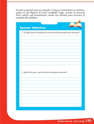Desafíos Docente. Tercer Grado 153
formular preguntas como por ejemplo: Si estos procedimientos son distintos,
¿cómo es que llegaron el mismo resultado? Luego, orientar la discusión
hacia valorar qué procedimiento resultó más eficiente para encontrar el
resultado del problema.
Apuntes didácticos
1. ¿Cuáles fueron las dudas y los errores más frecuentes de los alumnos?
2. ¿Qué hizo para que los alumnos pudieran avanzar?
 