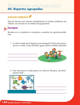 154 Desafíos Docente. Tercer Grado
Repartos agrupados44. Repartos agrupados
Intención didáctica
Que los alumnos usen diversos procedimientos al resolver problemas que
implican una división en el contexto de agrupamiento.
Consigna
Reúnete con un compañero o compañera y resuelvan los siguientes proble-
mas:
2.	 Hay siete peces en cada pecera y en total son 28 peces. ¿Cuántas
peceras hay?
1.	 A cada invitado de la fiesta hay que entregarle 5 fichas para partici-
par en un sorteo. Si hay 60 fichas, ¿para cuántos invitados alcanzan?
 