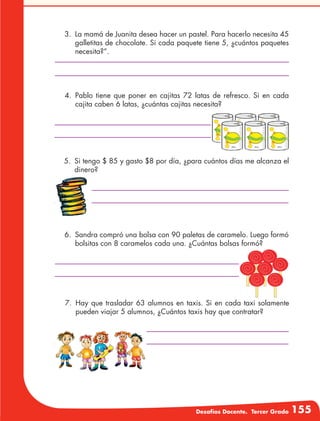 Desafíos Docente. Tercer Grado 155
3.	 La mamá de Juanita desea hacer un pastel. Para hacerlo necesita 45
galletitas de chocolate. Si cada paquete tiene 5, ¿cuántos paquetes
necesita?”.
4.	Pablo tiene que poner en cajitas 72 latas de refresco. Si en cada
cajita caben 6 latas, ¿cuántas cajitas necesita?
5.	 Si tengo $ 85 y gasto $8 por día, ¿para cuántos días me alcanza el
dinero?
6.	 Sandra compró una bolsa con 90 paletas de caramelo. Luego formó
bolsitas con 8 caramelos cada una. ¿Cuántas bolsas formó?
7.	Hay que trasladar 63 alumnos en taxis. Si en cada taxi solamente
pueden viajar 5 alumnos, ¿Cuántos taxis hay que contratar?
 
