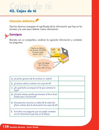 158 Desafíos Docente. Tercer Grado
Cajas de té45. Cajas de té
Intención didáctica
Que los alumnos averigüen el significado de la información que hay en los
envases y la usen para obtener nueva información.
Consigna
Reúnete con un compañero, analicen la siguiente información y contesten
las preguntas.
a)	 ¿Cuántos gramos de té contiene un sobre?
b)	 ¿Cuántos sobres contiene una caja de té?
c)	 ¿En qué fecha se empacó el té que contiene la
caja?
d)	 ¿Cuánto tiempo puede permanecer el té en buen
estado para consumirse?
e)	 Una persona consume un sobre de té cada día.
¿Para cuántos días le alcanzarán tres cajas de té?
f)	 Formulen una pregunta que se pueda contestar
con la información que hay en el dibujo.
Hechos en México
No de lote: 02/2008
Consumir antes
de Dic. 2011
Cont, 25 sobres
de 1.5 g c/u
Cont. Net. 37.5 g
 