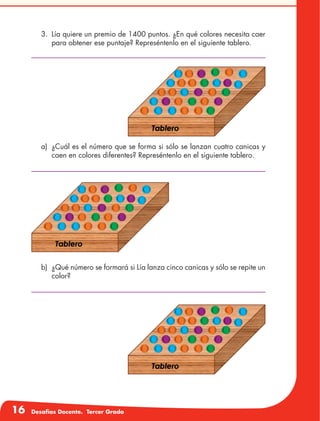 16 Desafíos Docente. Tercer Grado
3.	 Lía quiere un premio de 1400 puntos. ¿En qué colores necesita caer
para obtener ese puntaje? Represéntenlo en el siguiente tablero.
a)	 ¿Cuál es el número que se forma si sólo se lanzan cuatro canicas y
caen en colores diferentes? Represéntenlo en el siguiente tablero.
b)	 ¿Qué número se formará si Lía lanza cinco canicas y sólo se repite un
color?
 