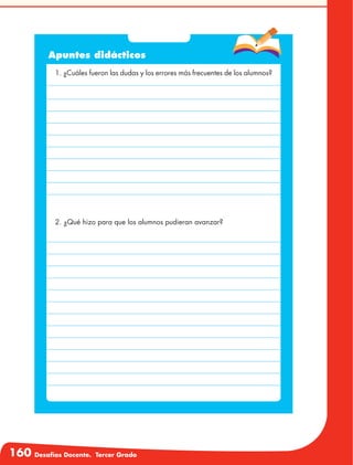 160 Desafíos Docente. Tercer Grado
Apuntes didácticos
1. ¿Cuáles fueron las dudas y los errores más frecuentes de los alumnos?
2. ¿Qué hizo para que los alumnos pudieran avanzar?
 
