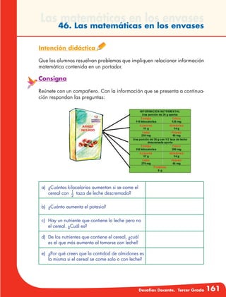 Desafíos Docente. Tercer Grado 161
Las matemáticas en los envases
46. Las matemáticas en los envases
Intención didáctica
Que los alumnos resuelvan problemas que impliquen relacionar información
matemática contenida en un portador.
Consigna
Reúnete con un compañero. Con la información que se presenta a continua-
ción respondan las preguntas:
a)	 ¿Cuántas kilocalorías aumentan si se come el
cereal con 1
2
taza de leche descremada?
b)	 ¿Cuánto aumenta el potasio?
c)	 Hay un nutriente que contiene la leche pero no
el cereal. ¿Cuál es?
d)	 De los nutrientes que contiene el cereal, ¿cuál
es el que más aumenta al tomarse con leche?
e)	 ¿Por qué creen que la cantidad de almidones es
la misma si el cereal se come solo o con leche?
 