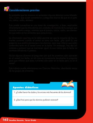 162 Desafíos Docente. Tercer Grado
Consideraciones previas
Es probable que los alumnos no entiendan algunos términos como kilocalo-
rías, o bien, que surjan comentarios y preguntas acerca de qué es el pota-
sio, calcio, sodio, etcétera.
Esto puede convertirse en una tarea de investigación, o bien, explicarles
directamente que las kilocalorías son unidades de medida de la energía que
necesita nuestro cuerpo, mientras que el potasio, calcio, sodio, son elemen-
tos que están en los alimentos que consumimos.
La información que hay en la tabla permite ver que la mayoría de los nu-
trientes aumenta cuando el cereal se toma con leche. ¿Por qué? Es una
pregunta que podría plantearse a los alumnos, para que infieran que están
contenidos tanto en el cereal como en la leche. Sin embargo, hay dos (al-
midones y potasio) que se mantienen igual, lo que indica que la leche no
contiene almidones ni potasio.
Quizá algunos alumnos se pregunten por qué las proteínas sólo aparecen
en el cereal con leche, en tal caso es conveniente devolverles la pregunta
para que infieran que estos nutrientes sólo están en la leche pero no en el
cereal.
Este trabajo puede relacionarse con Ciencias Naturales, abordando temas
de los grupos de alimentos.
Apuntes didácticos
1. ¿Cuáles fueron las dudas y los errores más frecuentes de los alumnos?
2. ¿Qué hizo para que los alumnos pudieran avanzar?
 