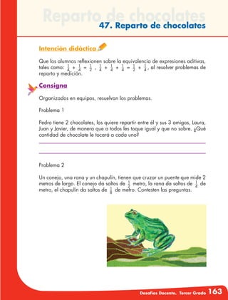 Desafíos Docente. Tercer Grado 163
Reparto de chocolates47. Reparto de chocolates
Intención didáctica
Que los alumnos reflexionen sobre la equivalencia de expresiones aditivas,
tales como: 1
4
+ 1
4
= 1
2
, 1
4
+ 1
4
+ 1
4
= 1
2
+ 1
4
, al resolver problemas de
reparto y medición.
Consigna
Organizados en equipos, resuelvan los problemas.
Problema 1
Pedro tiene 2 chocolates, los quiere repartir entre él y sus 3 amigos, Laura,
Juan y Javier, de manera que a todos les toque igual y que no sobre. ¿Qué
cantidad de chocolate le tocará a cada uno?
Problema 2
Un conejo, una rana y un chapulín, tienen que cruzar un puente que mide 2
metros de largo. El conejo da saltos de 1
2
metro, la rana da saltos de 1
4
de
metro, el chapulín da saltos de 1
8
de metro. Contesten las preguntas.
 