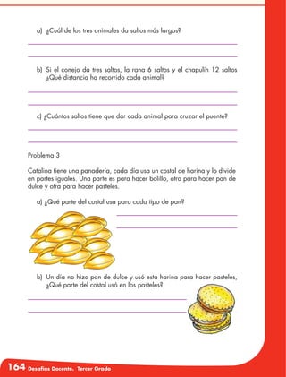 164 Desafíos Docente. Tercer Grado
a)	 ¿Cuál de los tres animales da saltos más largos?
c) ¿Cuántos saltos tiene que dar cada animal para cruzar el puente?
a) ¿Qué parte del costal usa para cada tipo de pan?
b)	 Si el conejo da tres saltos, la rana 6 saltos y el chapulín 12 saltos
¿Qué distancia ha recorrido cada animal?
b)	 Un día no hizo pan de dulce y usó esta harina para hacer pasteles,
¿Qué parte del costal usó en los pasteles?
Problema 3
Catalina tiene una panadería, cada día usa un costal de harina y lo divide
en partes iguales. Una parte es para hacer bolillo, otra para hacer pan de
dulce y otra para hacer pasteles.
 