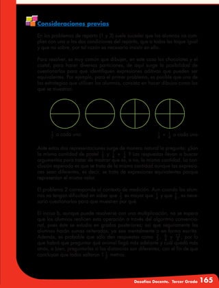 Desafíos Docente. Tercer Grado 165
Consideraciones previas
En los problemas de reparto (1 y 3) suele suceder que los alumnos no cum-
plan con una o las dos condiciones del reparto, que a todos les toque igual
y que no sobre, por tal razón es necesario insistir en ello.
Para resolver, es muy común que dibujen, en este caso los chocolates y el
costal, para hacer diversas particiones, de aquí surge la posibilidad de
cuestionarlos para que identifiquen expresiones aditivas que pueden ser
equivalentes. Por ejemplo, para el primer problema, es posible que una de
las estrategias que utilicen los alumnos, consista en hacer dibujos como los
que se muestran.
1
2
a cada uno 1
4
+ 1
4
a cada uno
Ante estas dos representaciones surge de manera natural la pregunta: ¿Son
la misma cantidad de pastel 1
2
y 1
4
+ 1
4
? Las respuestas llevan a buscar
argumentos para tratar de mostrar que es, o no, la misma cantidad. La con-
clusión esperada es que se trata de la misma cantidad aunque las expresio-
nes sean diferentes, es decir, se trata de expresiones equivalentes porque
representan el mismo valor.
El problema 2 corresponde al contexto de medición. Aun cuando los alum-
nos no tengan dificultad en saber que 1
2
es mayor que 1
4
y que 1
8
, es nece-
sario cuestionarlos para que muestren por qué.
El inciso b, aunque puede resolverse con una multiplicación, no se espera
que los alumnos realicen esta operación a través del algoritmo convencio-
nal, pues éste se estudia en grados posteriores; así que seguramente los
alumnos harán sumas reiteradas, ya sea mentalmente o en forma escrita.
Además, es probable que sólo den respuestas como 3
2
, 6
4
y 12
8
, por lo
que habrá que preguntar qué animal llegó más adelante y cuál quedó más
atrás, o bien, preguntarles si las distancias son diferentes, con el fin de que
concluyan que todos saltaron 1 1
2
metros.
 