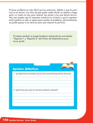 166 Desafíos Docente. Tercer Grado
El tercer problema es más difícil que los anteriores, debido a que la parti-
ción es en tercios. Los niños de este grado suelen dividir en medios y luego
partir un medio en dos para obtener tres partes a las que llaman tercios.
Hay que aceptar que la respuesta numérica es correcta y que la represen-
tación gráfica es solo un apoyo para resolver el problema, adicionalmente,
se puede apoyar a los alumnos para que mejoren la partición.
Apuntes didácticos
1. ¿Cuáles fueron las dudas y los errores más frecuentes de los alumnos?
2. ¿Qué hizo para que los alumnos pudieran avanzar?
El trabajo también se puede fortalecer realizando las actividades
“Repartos I” y “Repartos II” del Fichero de Matemáticas para
tercer grado.
 