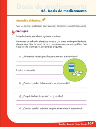 Desafíos Docente. Tercer Grado 167
Dosis de medicamento48. Dosis de medicamento
Intención didáctica
Que los alumnos establezcan equivalencias y comparen números fraccionarios.
Consigna
Individualmente, resuelve el siguiente problema.
Para curar un resfriado, el médico recetó a Luis tomar media pastilla diaria,
durante siete días. La mamá de Luis compró una caja con seis pastillas. Con
base en esta información, contesta las preguntas.
a)	 ¿Alcanzarán las seis pastillas para terminar el tratamiento?
Explica tu respuesta:
b)	 ¿Cuántas pastillas habrá tomado en el quinto día?
c)	 ¿En qué día habrá tomado 1 + 1
2
pastillas?
d)	 ¿Cuántas pastillas sobrarán después de terminar el tratamiento?
 