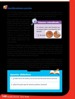 168 Desafíos Docente. Tercer Grado
Consideraciones previas
En la primera pregunta es probable que algunos alumnos respondan que si
hay 6 pastillas y son 7 los días que debe tomarlas, no alcanzan para cubrir
el tratamiento, sin considerar que la dosis es de 1
2
pastilla por día.
Para responder las siguientes
preguntas, será necesario que
hayan realizado la suma de las
fracciones de cada día. Así,
podrían decir que en el quinto
día han tomado 5
2 pastillas, ya
que 1
2
+ 1
2
+ 1
2
+ 1
2
+ 1
2
, = 5
2
o bien, 2 1
2
pastillas. Habrá
que llevarlos a que concluyan
que ambas expresiones son
equivalentes.
Vámonos entendiendo...
Un número mixto está formado por
un número entero y una fracción, por
ejemplo:
1 3
4
de pizza
También es posible que algunos alumnos extiendan la forma de sumar con
los números naturales a las fracciones y respondan 5
10
como resultado de
la suma 1
2
+ 1
2
+ 1
2
+ 1
2
+ 1
2
. Si así fuese, habrá que hacerlos reflexionar
acerca de la relación que hay entre ese resultado y la situación misma del
problema. Esto seguramente los llevará a entender mejor la función del de-
nominador y del numerador de la fracción.
Se recomienda que se permita a los alumnos utilizar la estrategia que con-
sideren pertinente, sin embargo es necesario que se escriban los numerales
asociados a la cantidad y los signos de operación correspondientes y no se
quede sólo en las representaciones graficas, ello les permitirá avanzar en la
escritura de las fracciones y utilizar el lenguaje apropiado.
Apuntes didácticos
1. ¿Cuáles fueron las dudas y los errores más frecuentes de los alumnos?
2. ¿Qué hizo para que los alumnos pudieran avanzar?
 