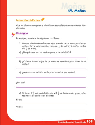 Desafíos Docente. Tercer Grado 169
Moños49. Moños
Intención didáctica
Que los alumnos comparen e identifiquen equivalencias entre números frac-
cionarios.
Consigna
En equipos, resuelvan los siguientes problemas.
1.	 Marcos y Lucila tienen listones rojos y verdes de un metro para hacer
moños. Van a hacer 6 moños rojos de 1
4
de metro y 6 moños verdes
de 1
8
de metro.
a)	 ¿De qué color son los moños que ocupan más listón?
b)	 ¿Cuántos listones rojos de un metro se necesitan para hacer los 6
moños?
c)	 ¿Alcanza con un listón verde para hacer los seis moños?
¿Por qué?
d)	 Si tienen 5 3
4 metros de listón rojo y 3 1
2 de listón verde, ¿para cuán-
tos moños de cada color alcanza?
Rojos:
Verdes:
 