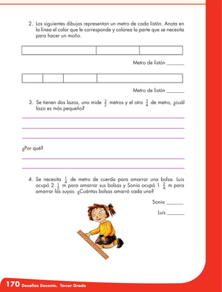 170 Desafíos Docente. Tercer Grado
2.	 Los siguientes dibujos representan un metro de cada listón. Anota en
la línea el color que le corresponde y colorea la parte que se necesita
para hacer un moño.
Metro de listón _______
Metro de listón _______
Sonia _______
Luis _______
3.	 Se tienen dos lazos, uno mide 3
2
metros y el otro 3
4
de metro, ¿cuál
lazo es más pequeño?
¿Por qué?
4.	Se necesita 1
4
de metro de cuerda para amarrar una bolsa. Luis
ocupó 2 1
2
m para amarrar sus bolsas y Sonia ocupó 1 2
4
m para
amarrar las suyas. ¿Cuántas bolsas amarró cada uno?
 
