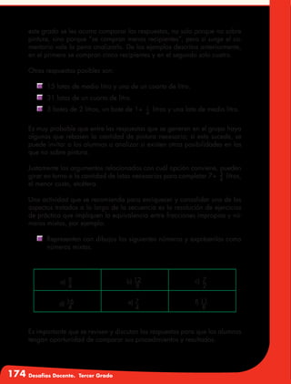 174 Desafíos Docente. Tercer Grado
este grado se les ocurra comparar las respuestas, no solo porque no sobre
pintura, sino porque “se compran menos recipientes”, pero si surge el co-
mentario vale la pena analizarlo. De los ejemplos descritos anteriormente,
en el primero se compran cinco recipientes y en el segundo solo cuatro.
Otras respuestas posibles son:
	 15 latas de medio litro y una de un cuarto de litro.
	 31 latas de un cuarto de litro.
	 3 botes de 2 litros, un bote de 1+ 1
4
litros y una lata de medio litro.
Es muy probable que entre las respuestas que se generen en el grupo haya
algunas que rebasen la cantidad de pintura necesaria; si esto sucede, se
puede invitar a los alumnos a analizar si existen otras posibilidades en las
que no sobre pintura.
Justamente los argumentos relacionados con cuál opción conviene, pueden
girar en torno a la cantidad de latas necesarias para completar 7+ 3
4
litros,
el menor costo, etcétera.
Una actividad que se recomienda para enriquecer y consolidar uno de los
aspectos tratados a lo largo de la secuencia es la resolución de ejercicios
de práctica que impliquen la equivalencia entre fracciones impropias y nú-
meros mixtos, por ejemplo:
	 Representen con dibujos los siguientes números y exprésenlos como
números mixtos.
a) 9
4
b) 12
8
c) 7
2
d) 16
4
e) 7
4
f) 11
8
Es importante que se revisen y discutan las respuestas para que los alumnos
tengan oportunidad de comparar sus procedimientos y resultados.
 