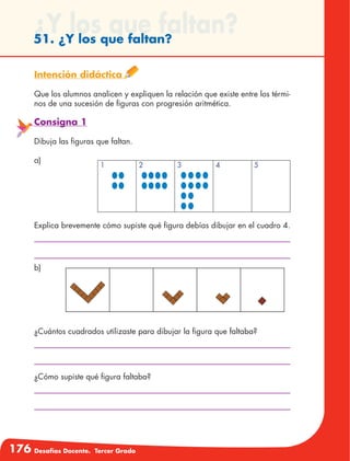 176 Desafíos Docente. Tercer Grado
¿Y los que faltan?51. ¿Y los que faltan?
Intención didáctica
Que los alumnos analicen y expliquen la relación que existe entre los térmi-
nos de una sucesión de figuras con progresión aritmética.
Consigna 1
Dibuja las figuras que faltan.
a)
Explica brevemente cómo supiste qué figura debías dibujar en el cuadro 4.
¿Cuántos cuadrados utilizaste para dibujar la figura que faltaba?
¿Cómo supiste qué figura faltaba?
b)
1 2 3 4 5
 