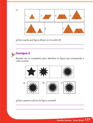 Desafíos Docente. Tercer Grado 177
¿Cómo supiste qué figura dibujar en el cuadro 6?
¿Cómo supieron cuál era la figura correcta?
c)
Consigna 2
Reúnete con un compañero para identificar la figura que corresponde a
cada sucesión.
1 2 3 4
5 6 7
a) b) c)
 