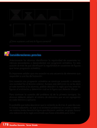 178 Desafíos Docente. Tercer Grado
¿Cómo supieron cuál era la figura correcta?
Consideraciones previas
Anteriormente los alumnos identificaron la regularidad de sucesiones nu-
méricas (ascendentes y descendentes) con progresión aritmética. En esta
ocasión se trata de que identifiquen la regularidad en sucesiones de figuras
que tienen progresión aritmética.
Es importante señalar que una sucesión es una secuencia de elementos que
responden a una ley de formación.
Una sucesión con progresión aritmética se construye sumando o restando
una cantidad fija al término anterior. Aunque esta definición no se les dará
en este momento a los alumnos, podrán descubrir la regla que hay entre las
figuras al analizarlas y determinar cuál es la figura que deberán dibujar.
Para continuar la sucesión del problema a) de la primera consigna, los
alumnos deberán advertir el número de elementos que se van agregando
en cada término y aplicarlo.
Es probable que todos descubran que la variación es de 4 en 4, pero les cues-
te trabajo redactarlo, así que si no existieron problemas en cuanto a determi-
nar cuántos óvalos llevaría la figura que dibujaron, podrían, en grupo, buscar
una redacción de la regla encontrada que fuese entendible para todos.
a) b) c)
 