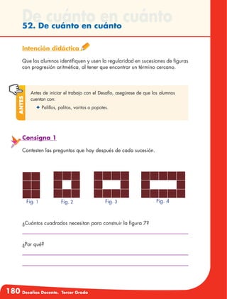 180 Desafíos Docente. Tercer Grado
De cuánto en cuánto52. De cuánto en cuánto
Intención didáctica
Que los alumnos identifiquen y usen la regularidad en sucesiones de figuras
con progresión aritmética, al tener que encontrar un término cercano.
Antes de iniciar el trabajo con el Desafío, asegúrese de que los alumnos
cuentan con:
✦	Palillos, palitos, varitas o popotes.
Antes
Consigna 1
Contesten las preguntas que hay después de cada sucesión.
¿Cuántos cuadrados necesitan para construir la figura 7?
¿Por qué?
Fig. 1 Fig. 2 Fig. 3 Fig. 4
 
