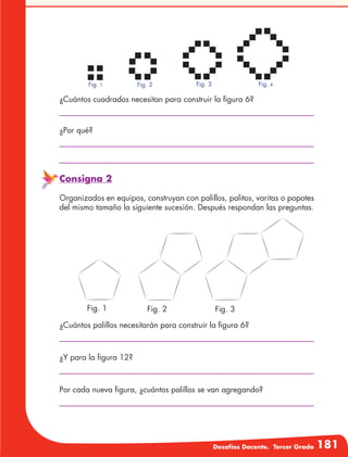 Desafíos Docente. Tercer Grado 181
¿Cuántos cuadrados necesitan para construir la figura 6?
¿Por qué?
Consigna 2
Organizados en equipos, construyan con palillos, palitos, varitas o popotes
del mismo tamaño la siguiente sucesión. Después respondan las preguntas.
¿Cuántos palillos necesitarán para construir la figura 6?
¿Y para la figura 12?
Por cada nueva figura, ¿cuántos palillos se van agregando?
Fig. 1 Fig. 2 Fig. 3
Fig. 1 Fig. 2 Fig. 3 Fig. 4
 