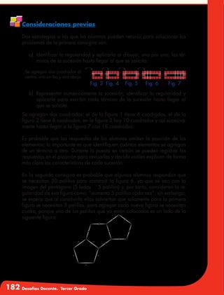 182 Desafíos Docente. Tercer Grado
Consideraciones previas
Dos estrategias a las que los alumnos pueden recurrir para solucionar los
problemas de la primera consigna son:
a)	 Identificar la regularidad y aplicarla al dibujar, uno por uno, los tér-
minos de la sucesión hasta llegar al que se solicita:
Se agregan dos cuadrados al
centro, uno arriba y otro abajo
b)	 Representar numéricamente la sucesión, identificar la regularidad y
aplicarla para escribir cada término de la sucesión hasta llegar al
que se solicita.
Se agregan dos cuadrados: el de la figura 1 tiene 6 cuadrados, el de la
figura 2 tiene 8 cuadrados, en la figura 3 hay 10 cuadrados y así sucesiva-
mente hasta llegar a la figura 7 con 18 cuadrados.
Es probable que las respuestas de los alumnos omitan la posición de los
elementos; lo importante es que identifiquen cuántos elementos se agregan
de un término a otro. Durante la puesta en común se pueden registrar las
respuestas en el pizarrón para revisarlas y decidir cuáles explican de forma
más clara las características de cada sucesión.
En la segunda consigna es probable que algunos alumnos respondan que
se necesitan 30 palillos para construir la figura 6, ya que se van con la
imagen del pentágono (5 lados → 5 palillos) y, por tanto, consideran la re-
gularidad de esa figura como: “aumenta 5 palillos cada vez”; sin embargo,
se espera que al construirla ellos adviertan que solamente para la primera
figura se necesitan 5 palillos, para agregar cada nueva figura se necesitan
cuatro, porque uno de los palillos que ya están colocados es un lado de la
siguiente figura:
Fig. 3 Fig. 4 Fig. 5 Fig. 6 Fig. 7
 