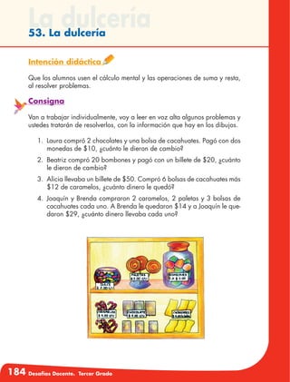 184 Desafíos Docente. Tercer Grado
La dulcería53. La dulcería
Intención didáctica
Que los alumnos usen el cálculo mental y las operaciones de suma y resta,
al resolver problemas.
Consigna
Van a trabajar individualmente, voy a leer en voz alta algunos problemas y
ustedes tratarán de resolverlos, con la información que hay en los dibujos.
1.	 Laura compró 2 chocolates y una bolsa de cacahuates. Pagó con dos
monedas de $10, ¿cuánto le dieron de cambio?
2.	 Beatriz compró 20 bombones y pagó con un billete de $20, ¿cuánto
le dieron de cambio?
3.	 Alicia llevaba un billete de $50. Compró 6 bolsas de cacahuates más
$12 de caramelos, ¿cuánto dinero le quedó?
4.	 Joaquín y Brenda compraron 2 caramelos, 2 paletas y 3 bolsas de
cacahuates cada uno. A Brenda le quedaron $14 y a Joaquín le que-
daron $29, ¿cuánto dinero llevaba cada uno?
 